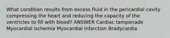 What condition results from excess fluid in the pericardial cavity compressing the heart and reducing the capacity of the ventricles to fill with blood? ANSWER Cardiac tamponade Myocardial ischemia Myocardial infarction Bradycardia