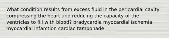 What condition results from excess fluid in the pericardial cavity compressing the heart and reducing the capacity of the ventricles to fill with blood? bradycardia myocardial ischemia myocardial infarction cardiac tamponade