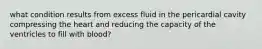 what condition results from excess fluid in the pericardial cavity compressing the heart and reducing the capacity of the ventricles to fill with blood?