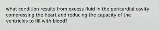 what condition results from excess fluid in the pericardial cavity compressing the heart and reducing the capacity of the ventricles to fill with blood?