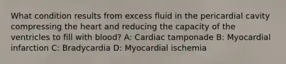 What condition results from excess fluid in the pericardial cavity compressing the heart and reducing the capacity of the ventricles to fill with blood? A: Cardiac tamponade B: Myocardial infarction C: Bradycardia D: Myocardial ischemia