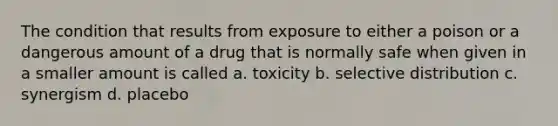 The condition that results from exposure to either a poison or a dangerous amount of a drug that is normally safe when given in a smaller amount is called a. toxicity b. selective distribution c. synergism d. placebo