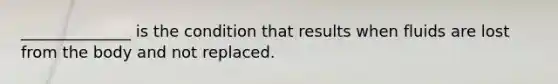 ______________ is the condition that results when fluids are lost from the body and not replaced.