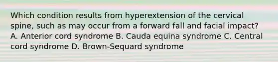 Which condition results from hyperextension of the cervical​ spine, such as may occur from a forward fall and facial​ impact? A. Anterior cord syndrome B. Cauda equina syndrome C. Central cord syndrome D. ​Brown-Sequard syndrome