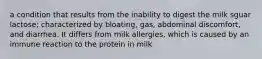 a condition that results from the inability to digest the milk sguar lactose; characterized by bloating, gas, abdominal discomfort, and diarrhea. It differs from milk allergies, which is caused by an immune reaction to the protein in milk