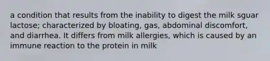 a condition that results from the inability to digest the milk sguar lactose; characterized by bloating, gas, abdominal discomfort, and diarrhea. It differs from milk allergies, which is caused by an immune reaction to the protein in milk