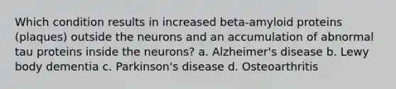 Which condition results in increased beta-amyloid proteins (plaques) outside the neurons and an accumulation of abnormal tau proteins inside the neurons? a. Alzheimer's disease b. Lewy body dementia c. Parkinson's disease d. Osteoarthritis