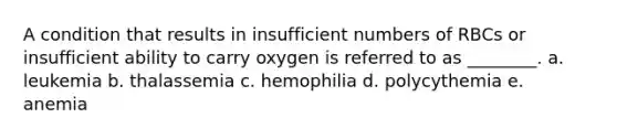 A condition that results in insufficient numbers of RBCs or insufficient ability to carry oxygen is referred to as ________. a. leukemia b. thalassemia c. hemophilia d. polycythemia e. anemia