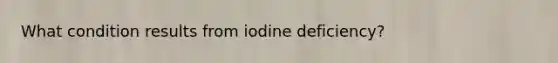 What condition results from iodine deficiency?