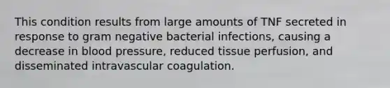 This condition results from large amounts of TNF secreted in response to gram negative bacterial infections, causing a decrease in blood pressure, reduced tissue perfusion, and disseminated intravascular coagulation.