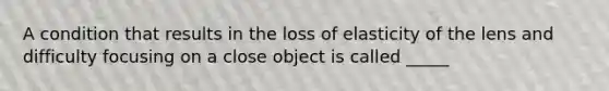 A condition that results in the loss of elasticity of the lens and difficulty focusing on a close object is called _____