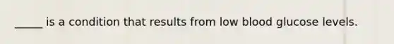 _____ is a condition that results from low blood glucose levels.