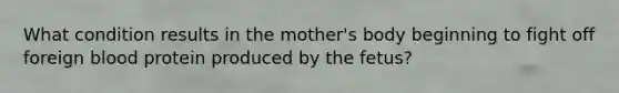 What condition results in the mother's body beginning to fight off foreign blood protein produced by the fetus?