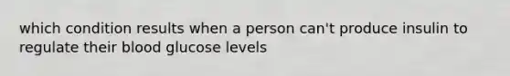 which condition results when a person can't produce insulin to regulate their blood glucose levels