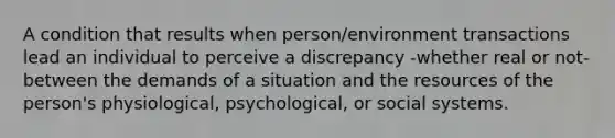 A condition that results when person/environment transactions lead an individual to perceive a discrepancy -whether real or not- between the demands of a situation and the resources of the person's physiological, psychological, or social systems.