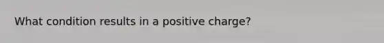 What condition results in a positive charge?