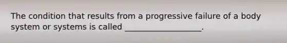 The condition that results from a progressive failure of a body system or systems is called ___________________.