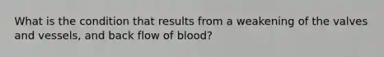 What is the condition that results from a weakening of the valves and vessels, and back flow of blood?