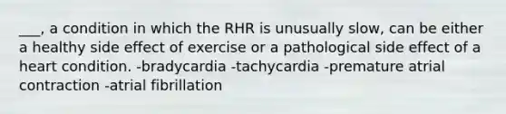 ___, a condition in which the RHR is unusually slow, can be either a healthy side effect of exercise or a pathological side effect of a heart condition. -bradycardia -tachycardia -premature atrial contraction -atrial fibrillation