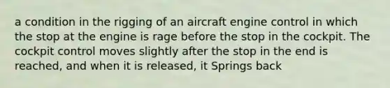 a condition in the rigging of an aircraft engine control in which the stop at the engine is rage before the stop in the cockpit. The cockpit control moves slightly after the stop in the end is reached, and when it is released, it Springs back