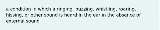 a condition in which a ringing, buzzing, whistling, roaring, hissing, or other sound is heard in the ear in the absence of external sound