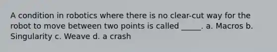 A condition in robotics where there is no clear-cut way for the robot to move between two points is called ​_____. a. ​Macros b. ​Singularity c. ​Weave d. ​a crash