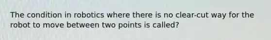 The condition in robotics where there is no clear-cut way for the robot to move between two points is called?