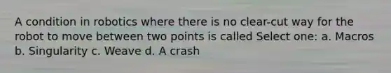 A condition in robotics where there is no clear-cut way for the robot to move between two points is called Select one: a. Macros b. S​ingularity c. W​eave d. A crash