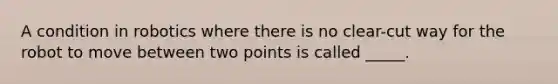 A condition in robotics where there is no clear-cut way for the robot to move between two points is called ​_____.