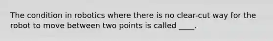 The condition in robotics where there is no clear-cut way for the robot to move between two points is called ____.