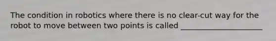 The condition in robotics where there is no clear-cut way for the robot to move between two points is called _____________________