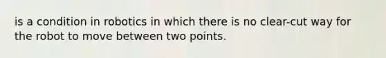 is a condition in robotics in which there is no clear-cut way for the robot to move between two points.