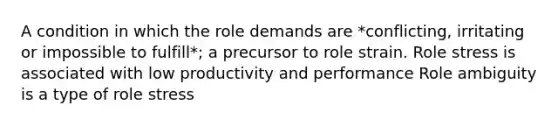 A condition in which the role demands are *conflicting, irritating or impossible to fulfill*; a precursor to role strain. Role stress is associated with low productivity and performance Role ambiguity is a type of role stress