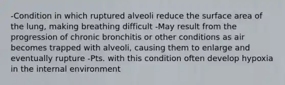 -Condition in which ruptured alveoli reduce the surface area of the lung, making breathing difficult -May result from the progression of chronic bronchitis or other conditions as air becomes trapped with alveoli, causing them to enlarge and eventually rupture -Pts. with this condition often develop hypoxia in the internal environment