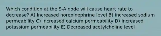 Which condition at the S-A node will cause heart rate to decrease? A) Increased norepinephrine level B) Increased sodium permeability C) Increased calcium permeability D) Increased potassium permeability E) Decreased acetylcholine level