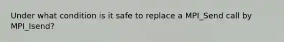 Under what condition is it safe to replace a MPI_Send call by MPI_Isend?