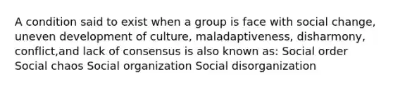 A condition said to exist when a group is face with social change, uneven development of culture, maladaptiveness, disharmony, conflict,and lack of consensus is also known as: Social order Social chaos Social organization Social disorganization