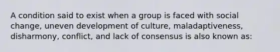 A condition said to exist when a group is faced with social change, uneven development of culture, maladaptiveness, disharmony, conflict, and lack of consensus is also known as: