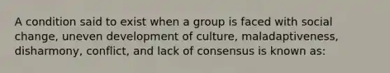 A condition said to exist when a group is faced with social change, uneven development of culture, maladaptiveness, disharmony, conflict, and lack of consensus is known as: