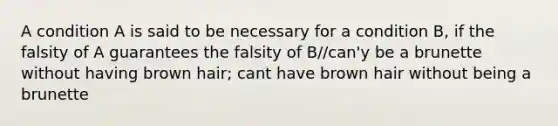 A condition A is said to be necessary for a condition B, if the falsity of A guarantees the falsity of B//can'y be a brunette without having brown hair; cant have brown hair without being a brunette