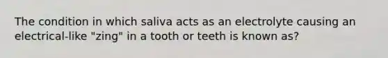 The condition in which saliva acts as an electrolyte causing an electrical-like "zing" in a tooth or teeth is known as?