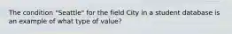 The condition "Seattle" for the field City in a student database is an example of what type of value?