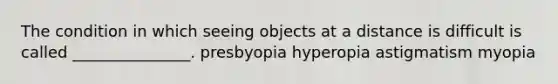 The condition in which seeing objects at a distance is difficult is called _______________. presbyopia hyperopia astigmatism myopia