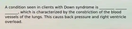 A condition seen in clients with Down syndrome is ________ ______ _______, which is characterized by the constriction of the blood vessels of the lungs. This causs back pressure and right ventricle overload.