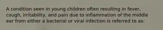 A condition seen in young children often resulting in fever, cough, irritability, and pain due to inflammation of the middle ear from either a bacterial or viral infection is referred to as: