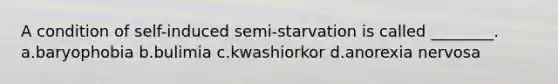 A condition of self-induced semi-starvation is called ________. a.baryophobia b.bulimia c.kwashiorkor d.anorexia nervosa