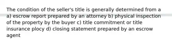 The condition of the seller's title is generally determined from a a) escrow report prepared by an attorney b) physical inspection of the property by the buyer c) title commitment or title insurance plocy d) closing statement prepared by an escrow agent