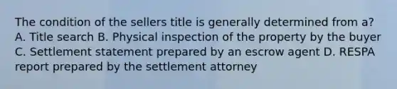 The condition of the sellers title is generally determined from a? A. Title search B. Physical inspection of the property by the buyer C. Settlement statement prepared by an escrow agent D. RESPA report prepared by the settlement attorney