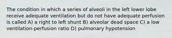 The condition in which a series of alveoli in the left lower lobe receive adequate ventilation but do not have adequate perfusion is called A) a right to left shunt B) alveolar dead space C) a low ventilation-perfusion ratio D) pulmonary hypotension