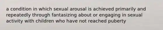 a condition in which sexual arousal is achieved primarily and repeatedly through fantasizing about or engaging in sexual activity with children who have not reached puberty